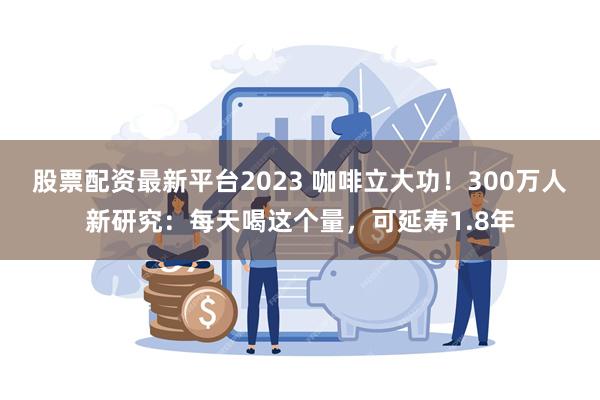 股票配资最新平台2023 咖啡立大功！300万人新研究：每天喝这个量，可延寿1.8年