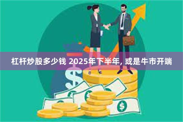 杠杆炒股多少钱 2025年下半年, 或是牛市开端