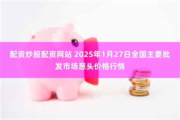 配资炒股配资网站 2025年1月27日全国主要批发市场葱头价格行情