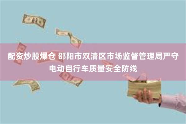 配资炒股爆仓 邵阳市双清区市场监督管理局严守电动自行车质量安全防线