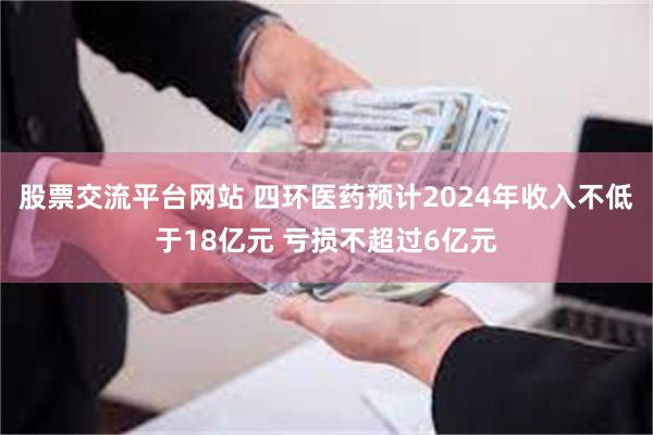 股票交流平台网站 四环医药预计2024年收入不低于18亿元 亏损不超过6亿元