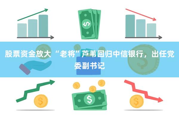 股票资金放大 “老将”芦苇回归中信银行，出任党委副书记