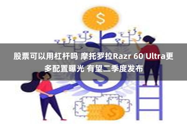 股票可以用杠杆吗 摩托罗拉Razr 60 Ultra更多配置曝光 有望二季度发布