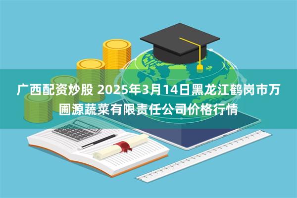 广西配资炒股 2025年3月14日黑龙江鹤岗市万圃源蔬菜有限责任公司价格行情